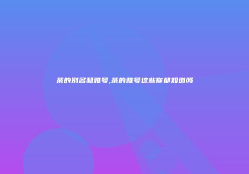 茶的别名和雅号,茶的雅号这些你都知道吗