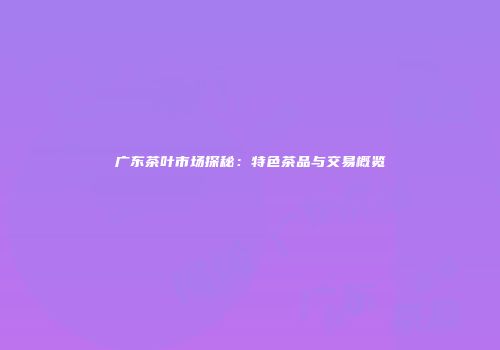 广东茶叶市场探秘：特色茶品与交易概览