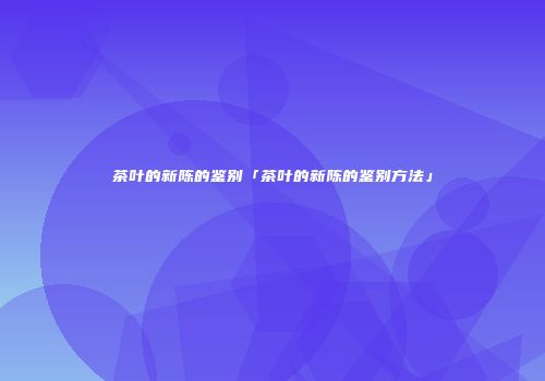 茶叶的新陈的鉴别「茶叶的新陈的鉴别方法」
