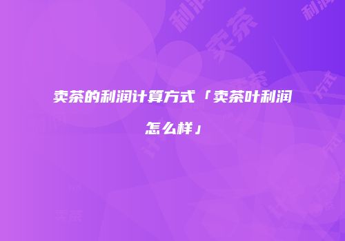 卖茶的利润计算方式「卖茶叶利润怎么样」