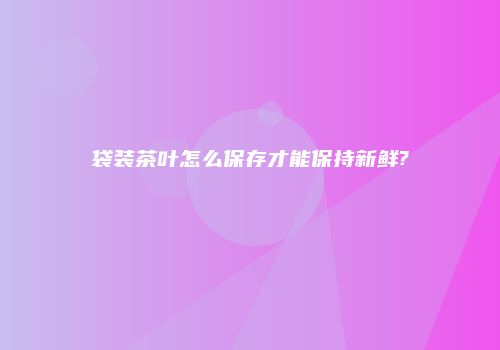 袋装茶叶怎么保存才能保持新鲜?