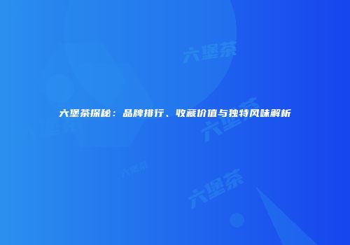 六堡茶探秘：品牌排行、收藏价值与独特风味解析