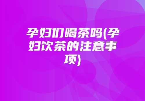 孕妇们喝茶吗(孕妇饮茶的注意事项)