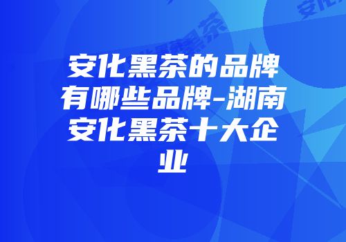 安化黑茶的品牌有哪些品牌-湖南安化黑茶十大企业