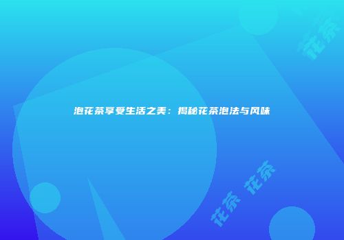 泡花茶享受生活之美：揭秘花茶泡法与风味