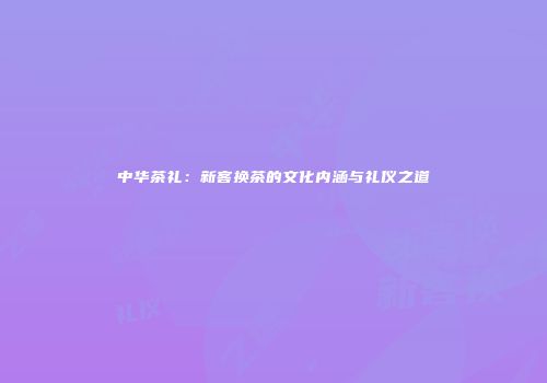 中华茶礼：新客换茶的文化内涵与礼仪之道