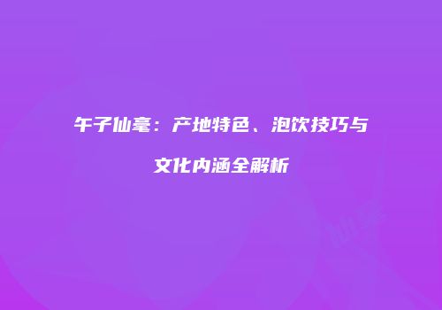 午子仙毫：产地特色、泡饮技巧与文化内涵全解析