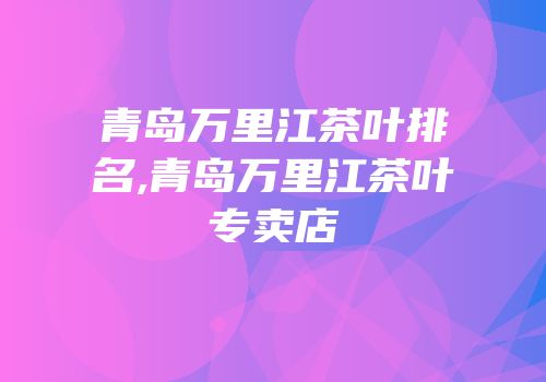 青岛万里江茶叶排名,青岛万里江茶叶专卖店