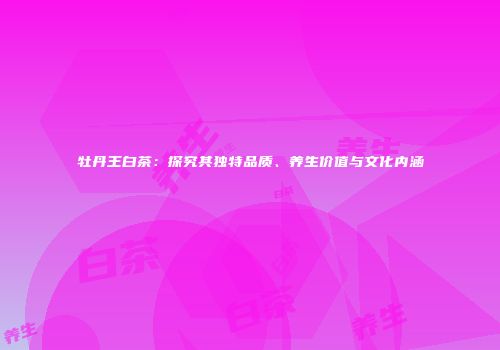 牡丹王白茶：探究其独特品质、养生价值与文化内涵