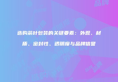 选购茶叶包装的关键要素：外观、材质、密封性、透明度与品牌信誉