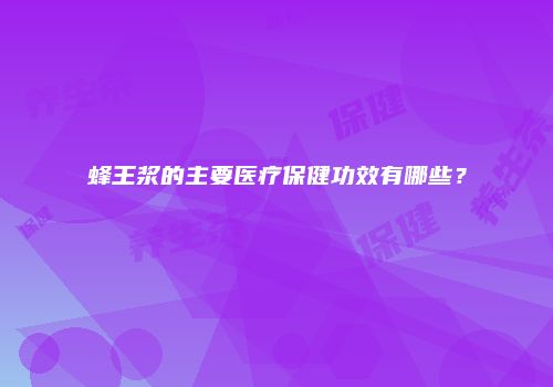 蜂王浆的主要医疗保健功效有哪些？