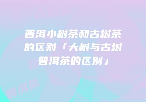 普洱小树茶和古树茶的区别「大树与古树普洱茶的区别」