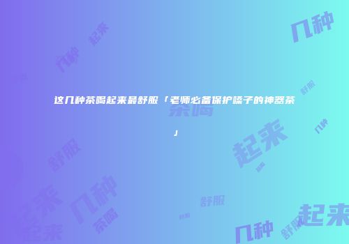 这几种茶喝起来最舒服「老师必备保护嗓子的神器茶」