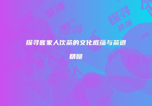 探寻客家人饮茶的文化底蕴与茶道精髓