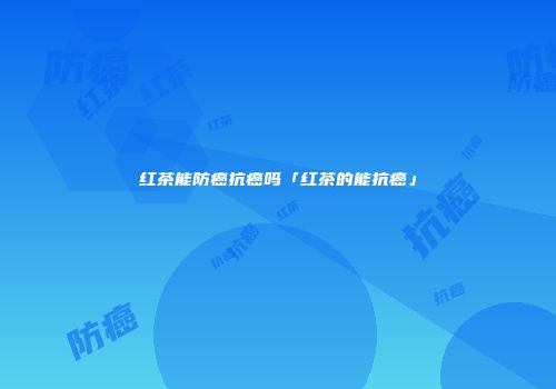 红茶能防癌抗癌吗「红茶的能抗癌」