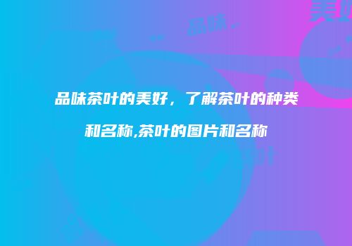 品味茶叶的美好，了解茶叶的种类和名称,茶叶的图片和名称