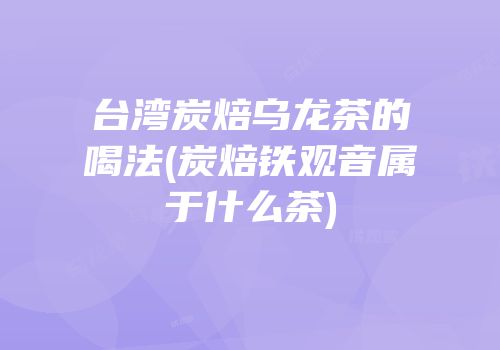 台湾炭焙乌龙茶的喝法(炭焙铁观音属于什么茶)