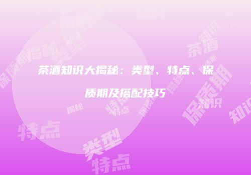 茶酒知识大揭秘：类型、特点、保质期及搭配技巧