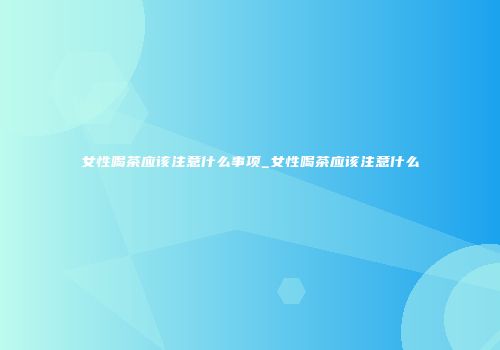女性喝茶应该注意什么事项_女性喝茶应该注意什么