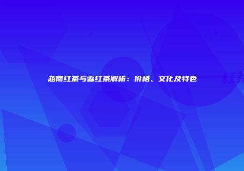 越南红茶与雪红茶解析：价格、文化及特色