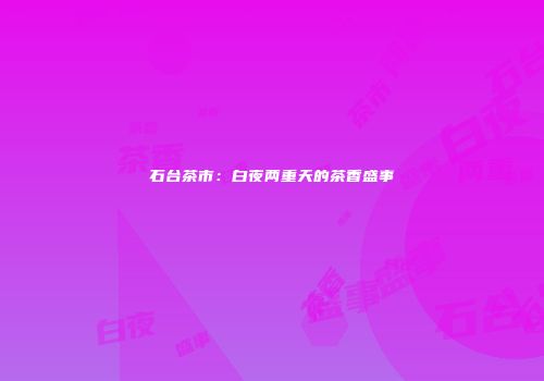 石台茶市：白夜两重天的茶香盛事