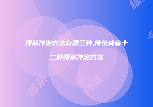 绿茶冲泡方法有哪三种,传统待客十二种绿茶冲泡方法