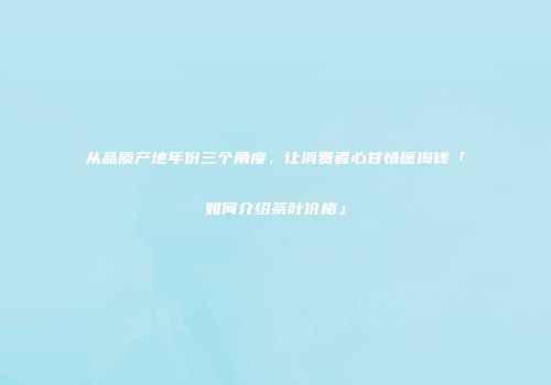 从品质产地年份三个角度，让消费者心甘情愿掏钱「如何介绍茶叶价格」