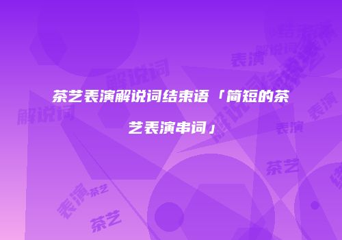 茶艺表演解说词结束语「简短的茶艺表演串词」
