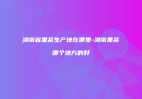 湖南省黑茶生产地在哪里-湖南黑茶哪个地方的好