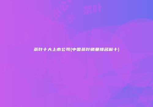 茶叶十大上市公司(中国茶叶销量排名前十)