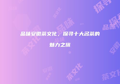 品味安徽茶文化，探寻十大名茶的魅力之旅