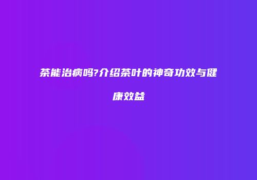 茶能治病吗?介绍茶叶的神奇功效与健康效益