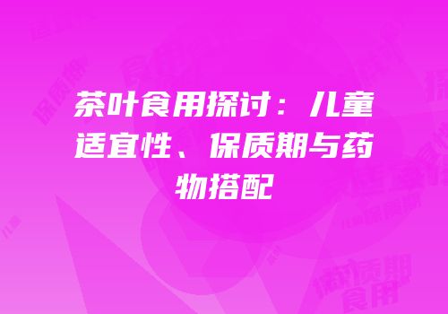 茶叶食用探讨：儿童适宜性、保质期与药物搭配