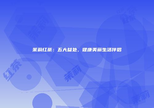 茉莉红茶：五大益处，健康美丽生活伴侣