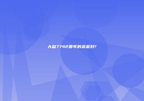大益7742哪年的茶最好?