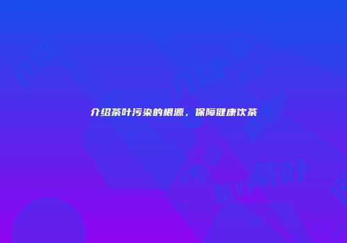 介绍茶叶污染的根源，保障健康饮茶