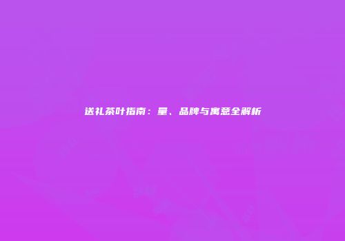 送礼茶叶指南：量、品牌与寓意全解析