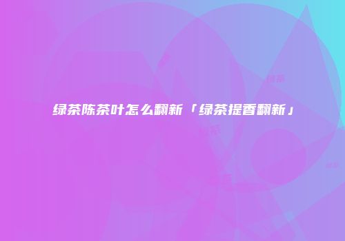 绿茶陈茶叶怎么翻新「绿茶提香翻新」