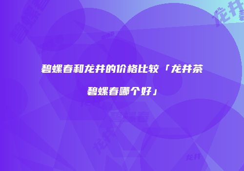 碧螺春和龙井的价格比较「龙井茶碧螺春哪个好」