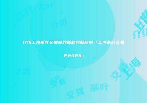 介绍上海茶叶交易会的新趋势和前景「上海茶叶交易会2023」