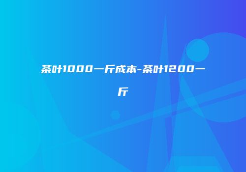 茶叶1000一斤成本-茶叶1200一斤