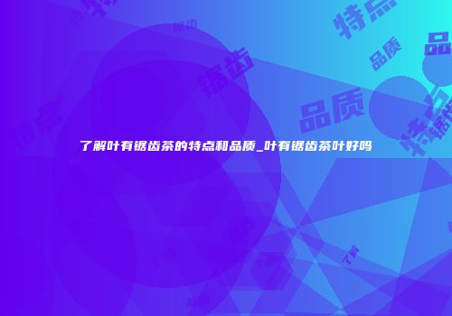 了解叶有锯齿茶的特点和品质_叶有锯齿茶叶好吗