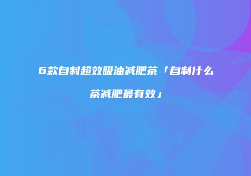 6款自制超效吸油减肥茶「自制什么茶减肥最有效」