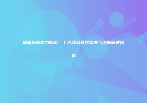 福鼎白茶魅力解析：十大知名品牌盘点与淘宝店铺推荐