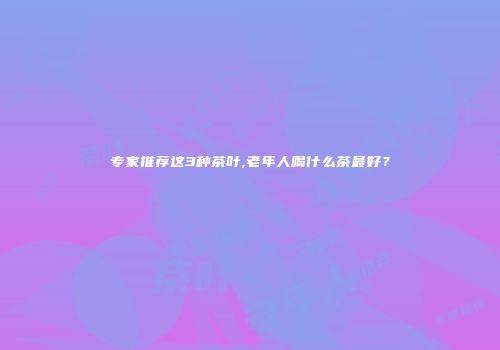 专家推荐这3种茶叶,老年人喝什么茶最好？
