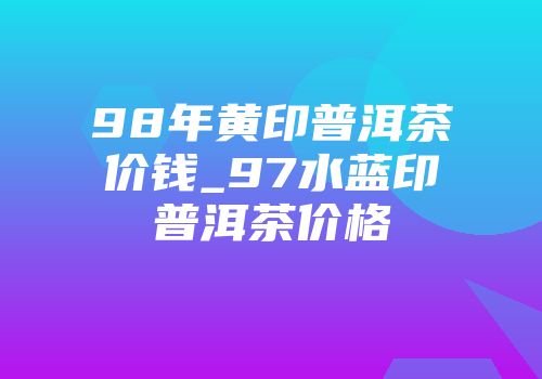 98年黄印普洱茶价钱_97水蓝印普洱茶价格