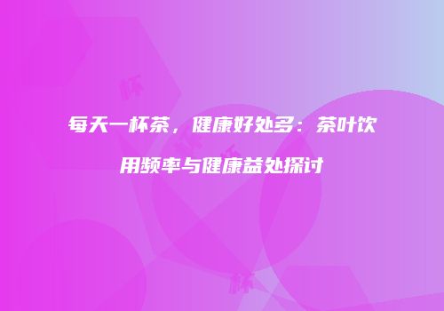 每天一杯茶，健康好处多：茶叶饮用频率与健康益处探讨