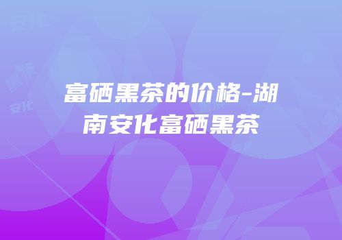 富硒黑茶的价格-湖南安化富硒黑茶