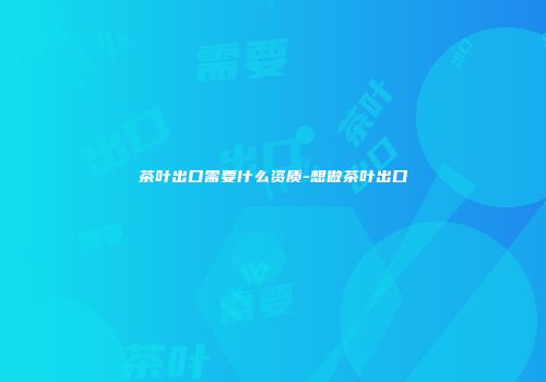 茶叶出口需要什么资质-想做茶叶出口