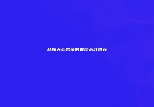品味天心岩茶村最佳茶叶推荐